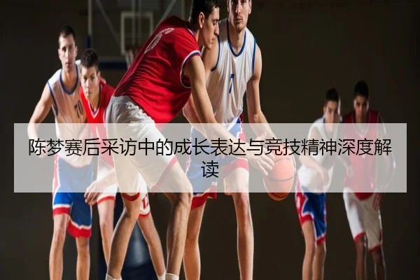 陈梦赛后采访中的成长表达与竞技精神深度解读