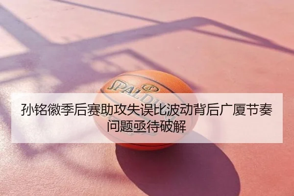 孙铭徽季后赛助攻失误比波动背后广厦节奏问题亟待破解