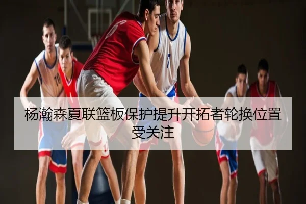 杨瀚森夏联篮板保护提升开拓者轮换位置受关注