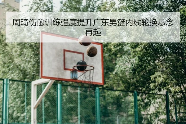 周琦伤愈训练强度提升广东男篮内线轮换悬念再起