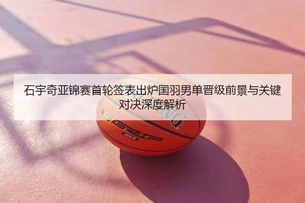 石宇奇亚锦赛首轮签表出炉国羽男单晋级前景与关键对决深度解析