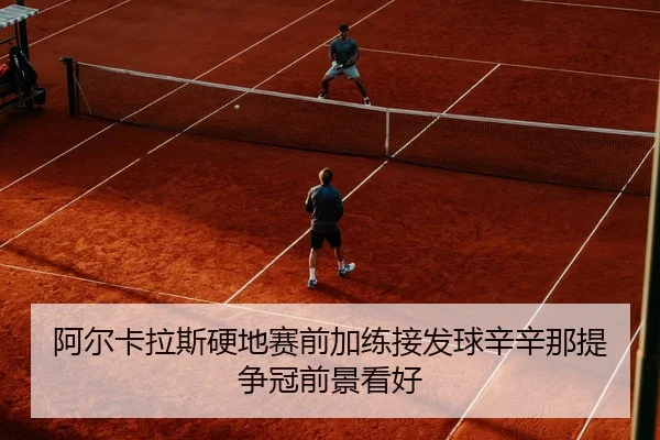 阿尔卡拉斯硬地赛前加练接发球辛辛那提争冠前景看好