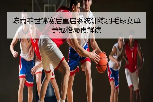 陈雨菲世锦赛后重启系统训练羽毛球女单争冠格局再解读