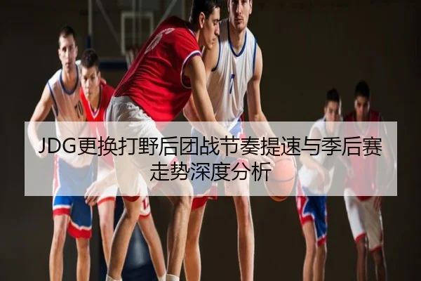 JDG更换打野后团战节奏提速与季后赛走势深度分析