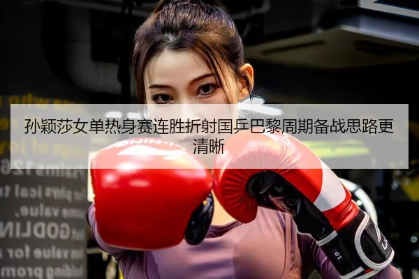 孙颖莎女单热身赛连胜折射国乒巴黎周期备战思路更清晰
